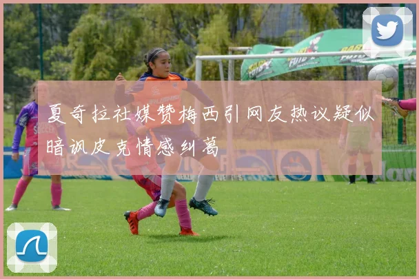 夏奇拉社媒赞梅西引网友热议疑似暗讽皮克情感纠葛
