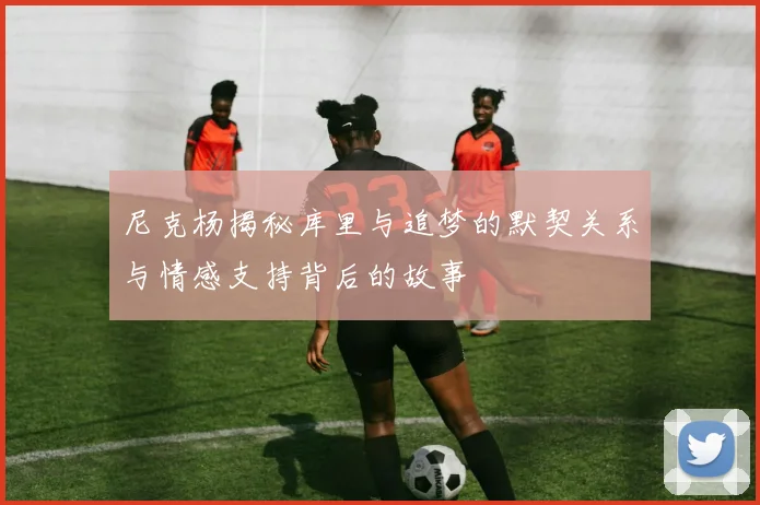 尼克杨揭秘库里与追梦的默契关系与情感支持背后的故事