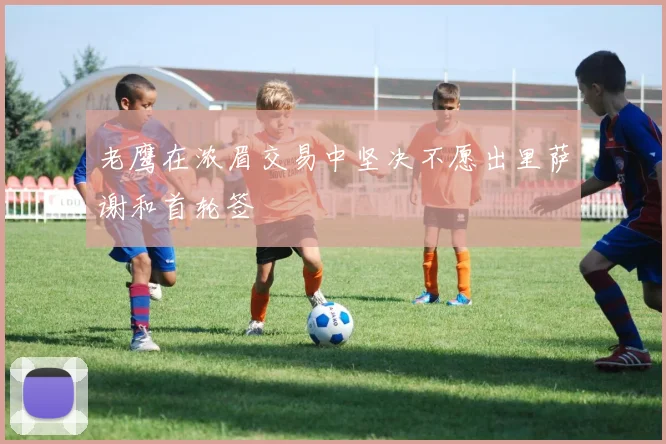 老鹰在浓眉交易中坚决不愿出里萨谢和首轮签