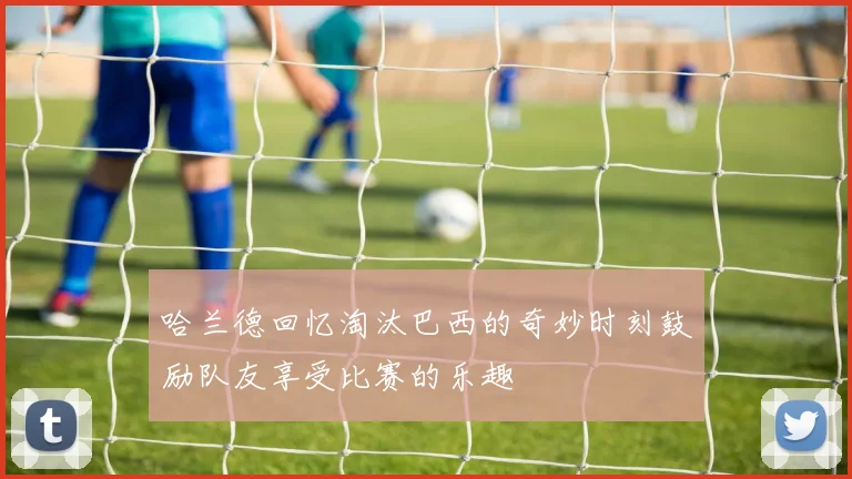 哈兰德回忆淘汰巴西的奇妙时刻鼓励队友享受比赛的乐趣