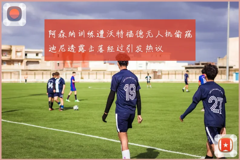阿森纳训练遭沃特福德无人机偷窥迪尼透露击落经过引发热议