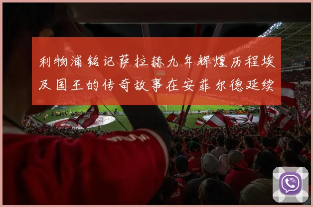 利物浦铭记萨拉赫九年辉煌历程埃及国王的传奇故事在安菲尔德延续