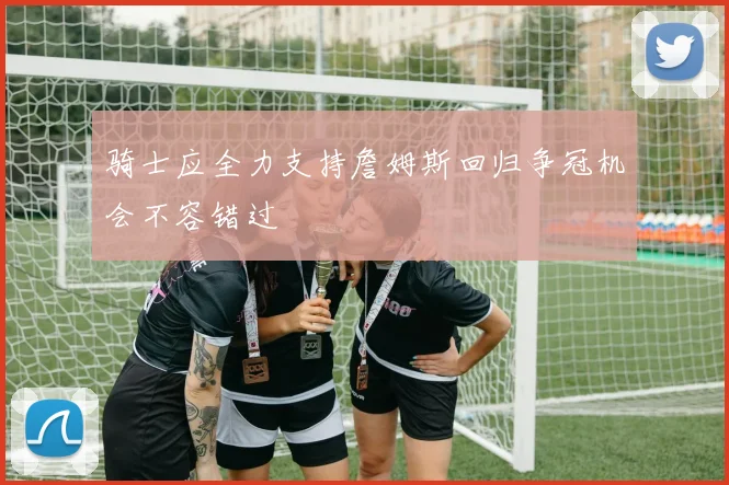 骑士应全力支持詹姆斯回归争冠机会不容错过