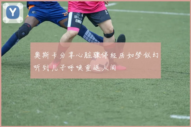 奥斯卡分享心脏骤停经历如梦似幻听到儿子呼唤重返人间