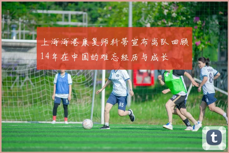 上海海港康复师科蒂宣布离队回顾14年在中国的难忘经历与成长
