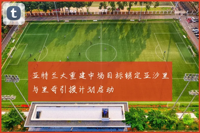 亚特兰大重建中场目标锁定亚沙里与里奇引援计划启动