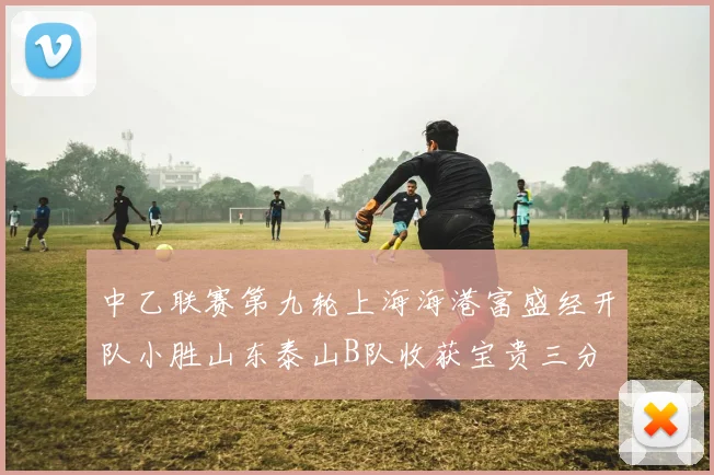 中乙联赛第九轮上海海港富盛经开队小胜山东泰山B队收获宝贵三分