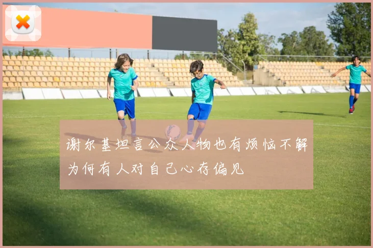 谢尔基坦言公众人物也有烦恼不解为何有人对自己心存偏见