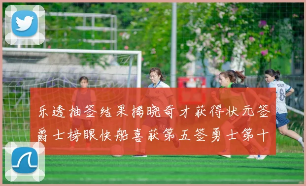乐透抽签结果揭晓奇才获得状元签爵士榜眼快船喜获第五签勇士第十一雷霆第十二