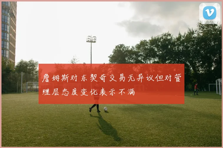 詹姆斯对东契奇交易无异议但对管理层态度变化表示不满
